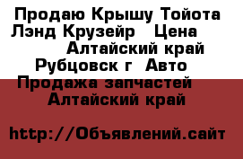 Продаю Крышу Тойота Лэнд Крузейр › Цена ­ 60 000 - Алтайский край, Рубцовск г. Авто » Продажа запчастей   . Алтайский край